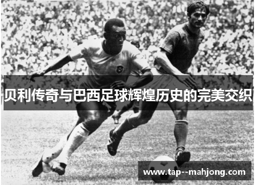 贝利传奇与巴西足球辉煌历史的完美交织 贝利传奇与巴西足球辉煌历史的完美交织