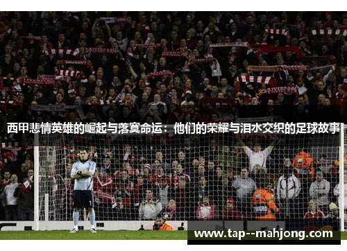 西甲悲情英雄的崛起与落寞命运：他们的荣耀与泪水交织的足球故事