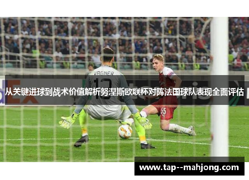 从关键进球到战术价值解析努涅斯欧联杯对阵法国球队表现全面评估