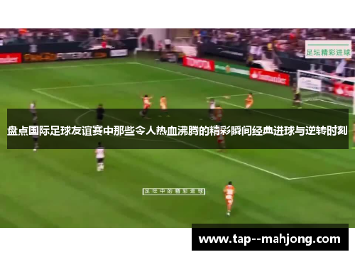 盘点国际足球友谊赛中那些令人热血沸腾的精彩瞬间经典进球与逆转时刻