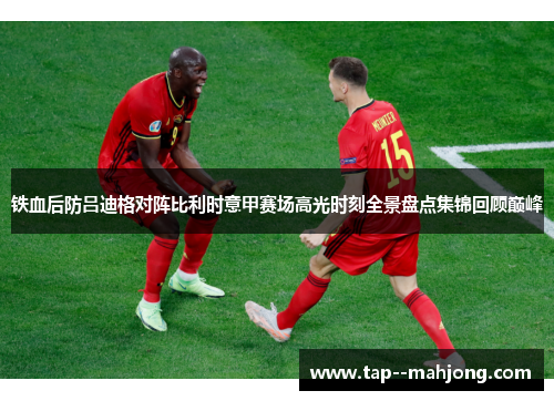 铁血后防吕迪格对阵比利时意甲赛场高光时刻全景盘点集锦回顾巅峰 铁血后防吕迪格对阵比利时意甲赛场高光时刻全景盘点集锦回顾巅峰