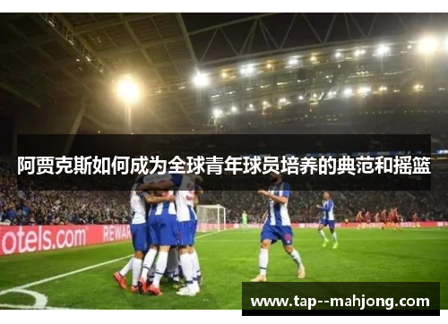 阿贾克斯如何成为全球青年球员培养的典范和摇篮 阿贾克斯如何成为全球青年球员培养的典范和摇篮