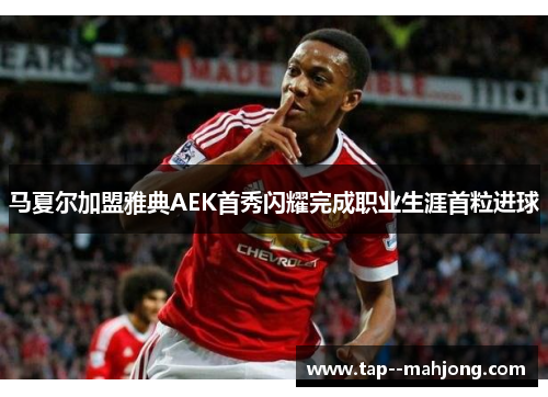 马夏尔加盟雅典AEK首秀闪耀完成职业生涯首粒进球