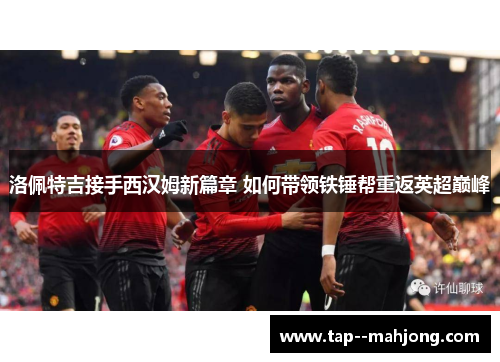 洛佩特吉接手西汉姆新篇章 如何带领铁锤帮重返英超巅峰