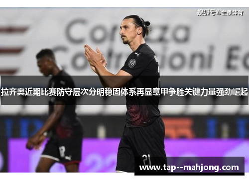拉齐奥近期比赛防守层次分明稳固体系再显意甲争胜关键力量强劲崛起 拉齐奥近期比赛防守层次分明稳固体系再显意甲争胜关键力量强劲崛起