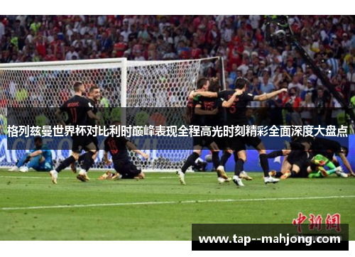 格列兹曼世界杯对比利时巅峰表现全程高光时刻精彩全面深度大盘点 格列兹曼世界杯对比利时巅峰表现全程高光时刻精彩全面深度大盘点